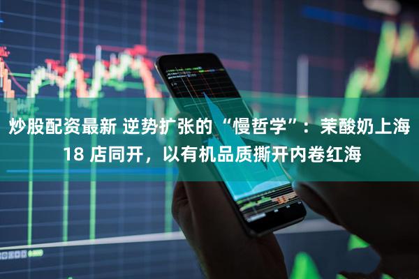 炒股配资最新 逆势扩张的 “慢哲学”：茉酸奶上海 18 店同开，以有机品质撕开内卷红海