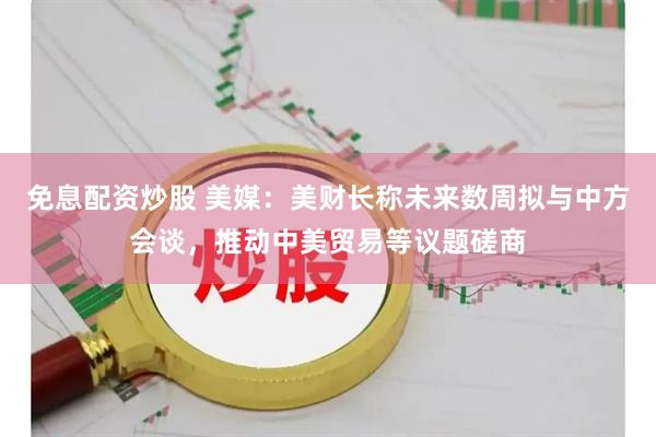 免息配资炒股 美媒：美财长称未来数周拟与中方会谈，推动中美贸易等议题磋商